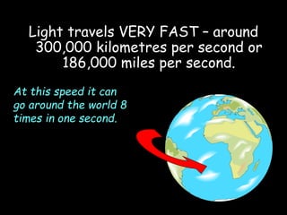 Light travels VERY FAST – around
300,000 kilometres per second or
186,000 miles per second.
At this speed it can
go around the world 8
times in one second.
 