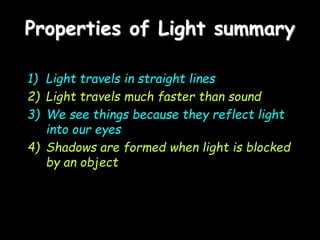 Properties of Light summary
1) Light travels in straight lines
2) Light travels much faster than sound
3) We see things because they reflect light
into our eyes
4) Shadows are formed when light is blocked
by an object
 