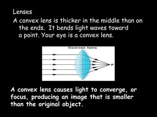 Lenses
A convex lens is thicker in the middle than on
the ends. It bends light waves toward
a point. Your eye is a convex lens.
A convex lens causes light to converge, or
focus, producing an image that is smaller
than the original object.
 