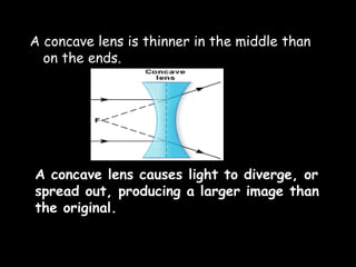 A concave lens is thinner in the middle than
on the ends.
A concave lens causes light to diverge, or
spread out, producing a larger image than
the original.
 