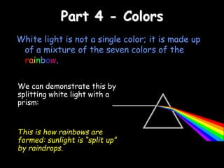 Part 4 - Colors
White light is not a single color; it is made up
of a mixture of the seven colors of the
rainbow.
We can demonstrate this by
splitting white light with a
prism:
This is how rainbows are
formed: sunlight is “split up”
by raindrops.
 