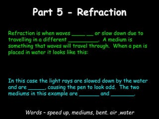 Part 5 - Refraction
Refraction is when waves ____ __ or slow down due to
travelling in a different _________. A medium is
something that waves will travel through. When a pen is
placed in water it looks like this:
In this case the light rays are slowed down by the water
and are _____, causing the pen to look odd. The two
mediums in this example are ______ and _______.
Words – speed up, mediums, bent. air ,water
 