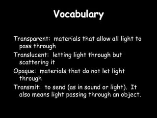 Vocabulary
Transparent: materials that allow all light to
pass through
Translucent: letting light through but
scattering it
Opaque: materials that do not let light
through
Transmit: to send (as in sound or light). It
also means light passing through an object.
 