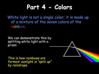 Part 4 - Colors
White light is not a single color; it is made up
of a mixture of the seven colors of the
rainbow.
We can demonstrate this by
splitting white light with a
prism:
This is how rainbows are
formed: sunlight is “split up”
by raindrops.
 