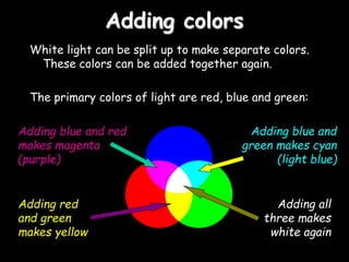 Adding colors
White light can be split up to make separate colors.
These colors can be added together again.
The primary colors of light are red, blue and green:
Adding blue and red
makes magenta
(purple)
Adding blue and
green makes cyan
(light blue)
Adding all
three makes
white again
Adding red
and green
makes yellow
 