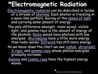 *Electromagnetic Radiation
Electromagnetic radiation can be described in terms
of a stream of photons. Each photon is traveling in
a wave-like pattern, moving at the speed of light
and carrying some amount of energy.
The only difference amongst radio waves, visible
light, and gamma-rays is the amount of energy of
the photons. Radio waves have photons with low
energies. Microwaves have a little more energy
than radio waves. Infrared has still more energy.
As we move down the chart we see visible, ultraviolet,
X-rays, and gamma-rays whose photon energies
gradually increase.
Gamma and Cosmic rays have the highest energy
waves.
*Slide info from NSTA 2004 conference
 