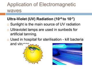 Application of Electromagnetic
waves
Ultra-Violet (UV) Radiation (10-8 to 10-7)
 Sunlight is the main source of UV radiation
 Ultraviolet lamps are used in sunbeds for
artificial tanning.
 Used in hospital for sterilisation - kill bacteria
and viruses
 