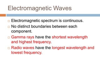 Electromagnetic Waves
 Electromagnetic spectrum is continuous.
 No distinct boundaries between each
component.
 Gamma rays have the shortest wavelength
and highest frequency.
 Radio waves have the longest wavelength and
lowest frequency.
 