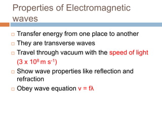 Properties of Electromagnetic
waves
 Transfer energy from one place to another
 They are transverse waves
 Travel through vacuum with the speed of light
(3 x 108 m s-1)
 Show wave properties like reflection and
refraction
 Obey wave equation v = fλ
 