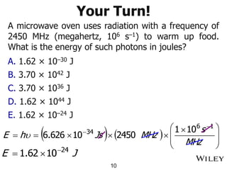 Your Turn!
A microwave oven uses radiation with a frequency of
2450 MHz (megahertz, 106 s–1) to warm up food.
What is the energy of such photons in joules?
A. 1.62 × 10–30 J
B. 3.70 × 1042 J
C. 3.70 × 1036 J
D. 1.62 × 1044 J
E. 1.62 × 10–24 J
10
 )  ) 






 



=
=


MHz
s
MHz
Js
h
E
1
6
34 10
1
2450
10
626
.
6

J
E 24
10
62
.
1 

=
 