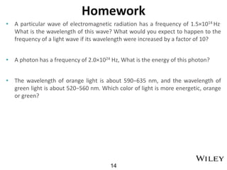 Homework
• A particular wave of electromagnetic radiation has a frequency of 1.5×1014 Hz.
What is the wavelength of this wave? What would you expect to happen to the
frequency of a light wave if its wavelength were increased by a factor of 10?
• A photon has a frequency of 2.0×1024 Hz, What is the energy of this photon?
• The wavelength of orange light is about 590−635 nm, and the wavelength of
green light is about 520−560 nm. Which color of light is more energetic, orange
or green?
14
 