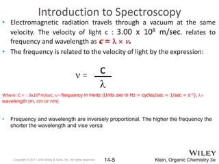Introduction to Spectroscopy
• Electromagnetic radiation travels through a vacuum at the same
velocity. The velocity of light c : 3.00 x 108 m/sec. relates to
frequency and wavelength as c = l  n.
• The frequency is related to the velocity of light by the expression:
n =
Where: C = : 3x108 m/sec, n= frequency in Hertz (Units are in Hz = cycles/sec = 1/sec = s–1), l=
wavelength (m, cm or nm)
• Frequency and wavelength are inversely proportional. The higher the frequency the
shorter the wavelength and vise versa
Copyright © 2017 John Wiley & Sons, Inc. All rights reserved. 14-5 Klein, Organic Chemistry 3e
c
l
 