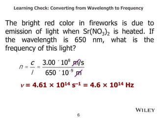 Learning Check: Converting from Wavelength to Frequency
The bright red color in fireworks is due to
emission of light when Sr(NO3)2 is heated. If
the wavelength is 650 nm, what is the
frequency of this light?
6
n =
c
l
=
3.00 ´108
m/s
650 ´10-9
m
n = 4.61 × 1014 s–1 = 4.6 × 1014 Hz
 