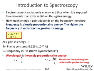 Introduction to Spectroscopy
• Electromagnetic radiation is energy and thus when it is exposed
to a molecule it adsorbs radiation thus gains energy.
• How much energy it gains depends on the frequency therefore
Frequency is directly proportional to energy. The higher the
frequency of radiation the greater its energy
DE= gain in energy (J)
h= Planks constant (6.626 x 10-34 Js)
n= frequency in Hz (hertz cycles/sec:s-1)
• Wavelength is inversely proportional to energy
n = DE =
Copyright © 2017 John Wiley & Sons, Inc. All rights reserved. 14-8 Klein, Organic Chemistry 3e
∵ DE = hn
∴ E  n
hc
l
c
l
The shorter the wavelength of
radiation the greater its energy
 
