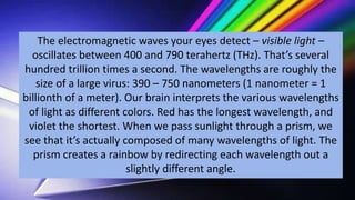 The electromagnetic waves your eyes detect – visible light –
oscillates between 400 and 790 terahertz (THz). That’s several
hundred trillion times a second. The wavelengths are roughly the
size of a large virus: 390 – 750 nanometers (1 nanometer = 1
billionth of a meter). Our brain interprets the various wavelengths
of light as different colors. Red has the longest wavelength, and
violet the shortest. When we pass sunlight through a prism, we
see that it’s actually composed of many wavelengths of light. The
prism creates a rainbow by redirecting each wavelength out a
slightly different angle.
 