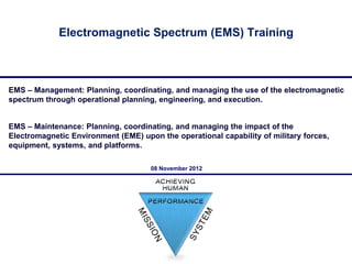 Electromagnetic Spectrum (EMS) Training



EMS – Management: Planning, coordinating, and managing the use of the electromagnetic
spectrum through operational planning, engineering, and execution.


EMS – Maintenance: Planning, coordinating, and managing the impact of the
Electromagnetic Environment (EME) upon the operational capability of military forces,
equipment, systems, and platforms.

                                     08 November 2012




                                                                                        1
 