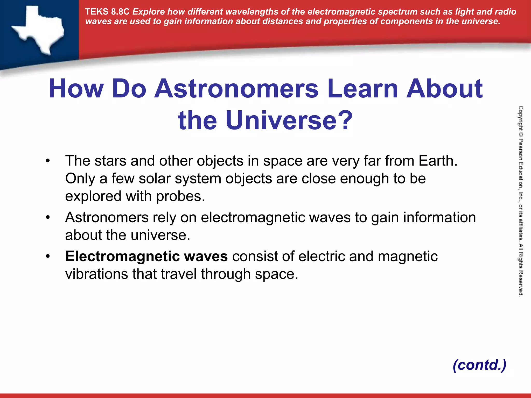 TEKS 8.8C Explore how different wavelengths of the electromagnetic spectrum such as light and radio 
waves are used to gain information about distances and properties of components in the universe. 
How Do Astronomers Learn About 
the Universe? 
• The stars and other objects in space are very far from Earth. 
Only a few solar system objects are close enough to be 
explored with probes. 
• Astronomers rely on electromagnetic waves to gain information 
about the universe. 
• Electromagnetic waves consist of electric and magnetic 
vibrations that travel through space. 
(contd.) 
 