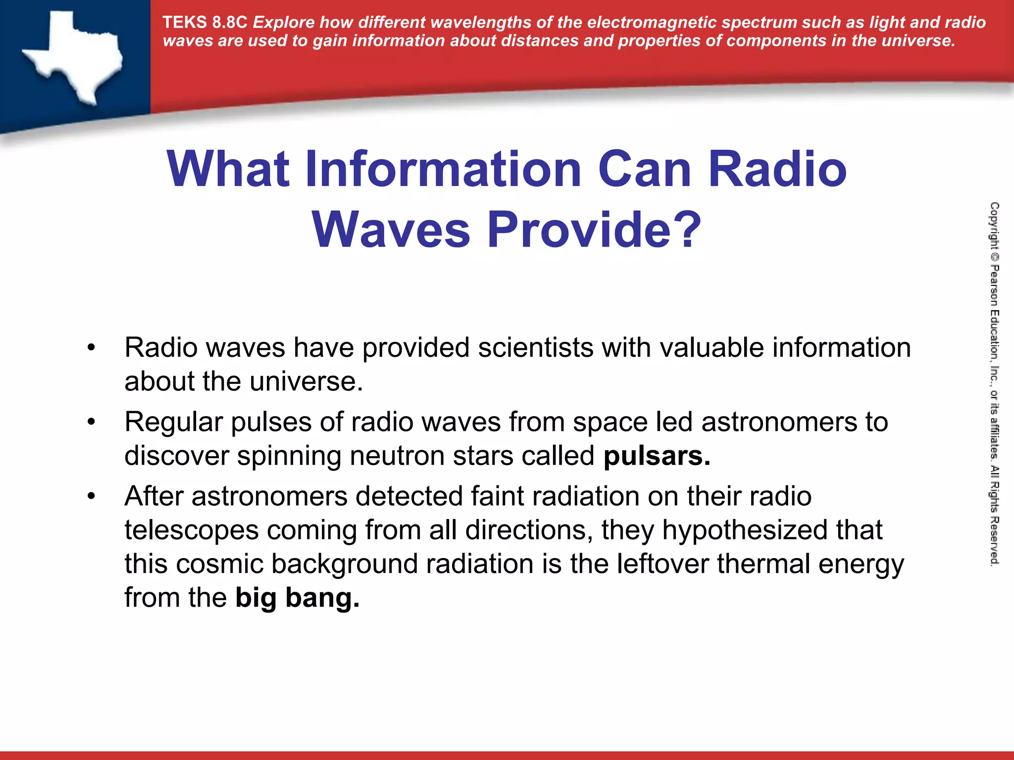 TEKS 8.8C Explore how different wavelengths of the electromagnetic spectrum such as light and radio 
waves are used to gain information about distances and properties of components in the universe. 
What Information Can Radio 
Waves Provide? 
• Radio waves have provided scientists with valuable information 
about the universe. 
• Regular pulses of radio waves from space led astronomers to 
discover spinning neutron stars called pulsars. 
• After astronomers detected faint radiation on their radio 
telescopes coming from all directions, they hypothesized that 
this cosmic background radiation is the leftover thermal energy 
from the big bang. 
 