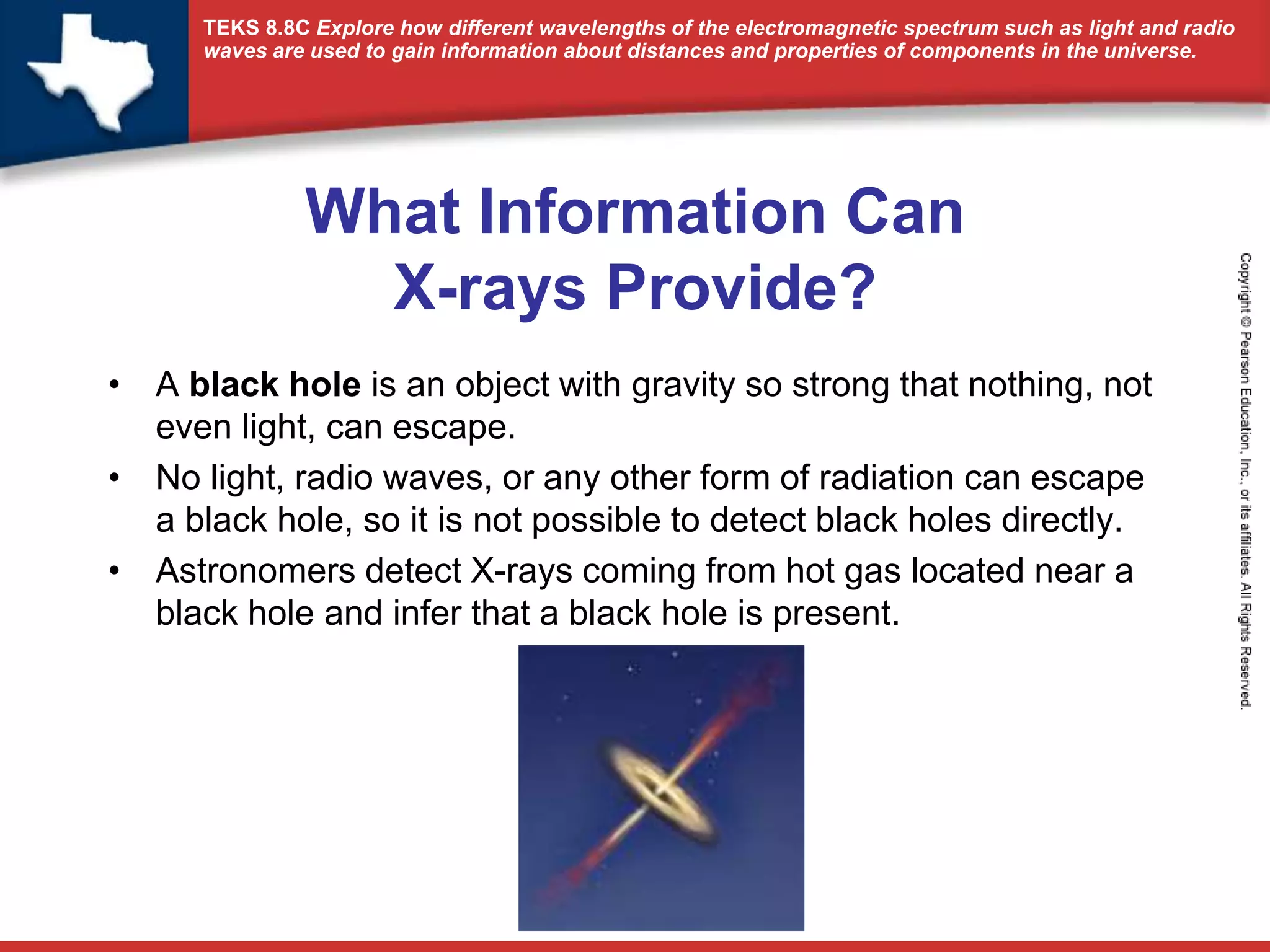 TEKS 8.8C Explore how different wavelengths of the electromagnetic spectrum such as light and radio 
waves are used to gain information about distances and properties of components in the universe. 
What Information Can 
X-rays Provide? 
• A black hole is an object with gravity so strong that nothing, not 
even light, can escape. 
• No light, radio waves, or any other form of radiation can escape 
a black hole, so it is not possible to detect black holes directly. 
• Astronomers detect X-rays coming from hot gas located near a 
black hole and infer that a black hole is present. 
 