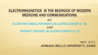 ELECTROMAGNETICS IS THE BEDROCK OF MODERN
MEDICINE AND COMMUNICATIONS.
BY:
OLANIYAN ABDULRAHMAN (M.sc/ENG/22858/12-13).
AND
RISIKAT ONUNDI (M.sc/ENG/25654/12-13).
MAY, 2013.
AHMADU BELLO UNIVERSITY, ZARIA
 