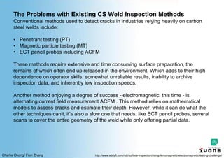 Charlie Chong/ Fion Zhang
The Problems with Existing CS Weld Inspection Methods
Conventional methods used to detect cracks in industries relying heavily on carbon
steel welds include:
• Penetrant testing (PT)
• Magnetic particle testing (MT)
• ECT pencil probes including ACFM
These methods require extensive and time consuming surface preparation, the
remains of which often end up released in the environment. Which adds to their high
dependence on operator skills, somewhat unreliable results, inability to archive
inspection data, and inherently low inspection speeds.
Another method enjoying a degree of success - electromagnetic, this time - is
alternating current field measurement ACFM . This method relies on mathematical
models to assess cracks and estimate their depth. However, while it can do what the
other techniques can’t, it’s also a slow one that needs, like ECT pencil probes, several
scans to cover the entire geometry of the weld while only offering partial data.
http://www.eddyfi.com/ndt/surface-inspection/rising-ferromagnetic-electromagnetic-testing-challenge/
 