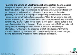 Charlie Chong/ Fion Zhang
Pushing the Limits of Electromagnetic Inspection Technologies
Being so widespread, but not supported properly, CS weld inspection
deserved a better inspection method. To come up with it, we were faced with
very interesting technological challenges: How do we scan the entire
geometry of the weld in a single pass to speed up the inspection process?
How do we do so without surface preparation? How do we achieve that with
reliable positioning and depth information about crack defects? A typical eddy
current array (ECA) solution would seem, at first glance, ideally suited to this
type of application. It isn’t, however. That’s because typical ECA pancake coil
configurations yield signals from which it is difficult to extract depth
information. Furthermore, the presence of liftoff introduces a “drift” of the
operation point along this hook, which produces significant phase changes,
making depth sizing impossible from a practical standpoint.
http://www.eddyfi.com/ndt/surface-inspection/rising-ferromagnetic-electromagnetic-testing-challenge/
 