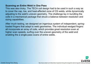Charlie Chong/ Fion Zhang
Scanning an Entire Weld in One Pass
This was also tricky. The TECA coil design had to be used in such a way as
to cover the cap, toe, and heat-affected zone of CS welds, while dynamically
adjusting to the weld’s uneven geometry. The challenge lay in bundling the
coils in a mechanical package that struck a balance between resolution and
sizing capabilities.
After much testing, we designed an ingenious system of independent, spring-
loaded fingers that adapt to weld geometries. The individual wedged fingers
all incorporate an array of coils, which provides great resolution even at
higher scan speeds, surfing over the uneven geometry of the weld and
enabling the a single-pass scans of entire welds.
http://www.eddyfi.com/ndt/surface-inspection/rising-ferromagnetic-electromagnetic-testing-challenge/
 