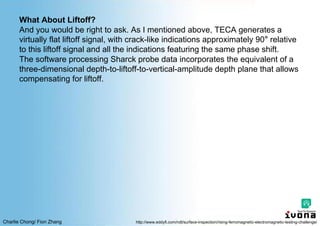 Charlie Chong/ Fion Zhang
What About Liftoff?
And you would be right to ask. As I mentioned above, TECA generates a
virtually flat liftoff signal, with crack-like indications approximately 90° relative
to this liftoff signal and all the indications featuring the same phase shift.
The software processing Sharck probe data incorporates the equivalent of a
three-dimensional depth-to-liftoff-to-vertical-amplitude depth plane that allows
compensating for liftoff.
http://www.eddyfi.com/ndt/surface-inspection/rising-ferromagnetic-electromagnetic-testing-challenge/
 