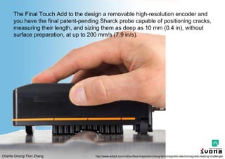 Charlie Chong/ Fion Zhang
The Final Touch Add to the design a removable high-resolution encoder and
you have the final patent-pending Sharck probe capable of positioning cracks,
measuring their length, and sizing them as deep as 10 mm (0.4 in), without
surface preparation, at up to 200 mm/s (7.9 in/s).
http://www.eddyfi.com/ndt/surface-inspection/rising-ferromagnetic-electromagnetic-testing-challenge/
 