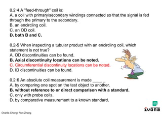 Charlie Chong/ Fion Zhang
0.2·4 A "feed-through" coil is:
A. a coil with primary/secondary windings connected so that the signal is fed
through the primary to the secondary.
B. an encircling coil.
C. an OD coil.
D. both B and C.
0.2-5 When inspecting a tubular product with an encircling coil, which
statement is not true?
A. OD discontinuities can be found.
B. Axial discontinuity locations can be noted.
C. Circumferential discontinuity locations can be noted.
D. ID discontinuities can be found.
0.2·6 An absolute coil measurement is made ____ _
A. by comparing one spot on the test object to another.
B. without reference to or direct comparison with a standard.
C. only with probe coils.
D. by comparative measurement to a known standard.
 