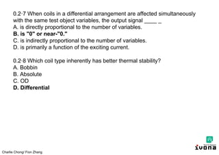 Charlie Chong/ Fion Zhang
0.2·7 When coils in a differential arrangement are affected simultaneously
with the same test object variables, the output signal ____ _
A. is directly proportional to the number of variables.
B. is "0" or near-"0."
C. is indirectly proportional to the number of variables.
D. is primarily a function of the exciting current.
0.2·8 Which coil type inherently has better thermal stability?
A. Bobbin
B. Absolute
C. OD
D. Differential
 