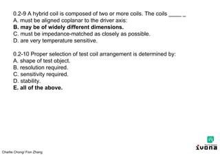 Charlie Chong/ Fion Zhang
0.2-9 A hybrid coil is composed of two or more coils. The coils ____ _
A. must be aligned coplanar to the driver axis:
B. may be of widely different dimensions.
C. must be impedance-matched as closely as possible.
D. are very temperature sensitive.
0.2-10 Proper selection of test coil arrangement is determined by:
A. shape of test object.
B. resolution required.
C. sensitivity required.
D. stability.
E. all of the above.
 