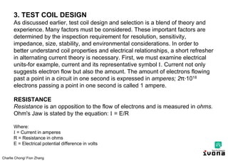 Charlie Chong/ Fion Zhang
3. TEST COIL DESIGN
As discussed earlier, test coil design and selection is a blend of theory and
experience. Many factors must be considered. These important factors are
determined by the inspection requirement for resolution, sensitivity,
impedance, size, stability, and environmental considerations. In order to
better understand coil properties and electrical relationships, a short refresher
in alternating current theory is necessary. First, we must examine electrical
units-for example, current and its representative symbol I. Current not only
suggests electron flow but also the amount. The amount of electrons flowing
past a point in a circuit in one second is expressed in amperes; 2 ∙1018
electrons passing a point in one second is called 1 ampere.
RESISTANCE
Resistance is an opposition to the flow of electrons and is measured in ohms.
Ohm's Jaw is stated by the equation: I = E/R
Where:
I = Current in amperes
R = Resistance in ohms
E = Electrical potential difference in volts
 