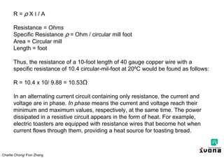 Charlie Chong/ Fion Zhang
R = X l / A
Resistance = Ohms
Specific Resistance = Ohm / circular mill foot
Area = Circular mill
Length = foot
Thus, the resistance of a 10-foot length of 40 gauge copper wire with a
specific resistance of 10.4 circular-mil-foot at 20ºC would be found as follows:
R = 10.4 x 10/ 9.88 = 10.53Ω
In an alternating current circuit containing only resistance, the current and
voltage are in phase. In phase means the current and voltage reach their
minimum and maximum values, respectively, at the same time. The power
dissipated in a resistive circuit appears in the form of heat. For example,
electric toasters are equipped with resistance wires that become hot when
current flows through them, providing a heat source for toasting bread.
 