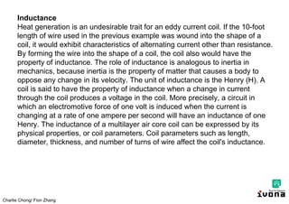 Charlie Chong/ Fion Zhang
Inductance
Heat generation is an undesirable trait for an eddy current coil. If the 10-foot
length of wire used in the previous example was wound into the shape of a
coil, it would exhibit characteristics of alternating current other than resistance.
By forming the wire into the shape of a coil, the coil also would have the
property of inductance. The role of inductance is analogous to inertia in
mechanics, because inertia is the property of matter that causes a body to
oppose any change in its velocity. The unit of inductance is the Henry (H). A
coil is said to have the property of inductance when a change in current
through the coil produces a voltage in the coil. More precisely, a circuit in
which an electromotive force of one volt is induced when the current is
changing at a rate of one ampere per second will have an inductance of one
Henry. The inductance of a multilayer air core coil can be expressed by its
physical properties, or coil parameters. Coil parameters such as length,
diameter, thickness, and number of turns of wire affect the coil's inductance.
 