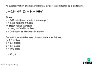 Charlie Chong/ Fion Zhang
An approximation of small, multilayer, air core coil inductance is as follows:
L = 0.8(rN)2 ∙ (6r + 9l + 10b)-1
Where:
L = Self-inductance in microhenries (μH)
N = Total number of turns
r = Mean radius in inches
l = Length of coil in inches
b = Coil depth or thickness in inches
For example, a coil whose dimensions are as follows:
r = 0.1 inches
l = 0.1 inches
b = 0.1 inches
N = 100 turns
L = 32 μH
 