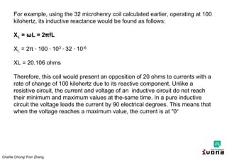 Charlie Chong/ Fion Zhang
For example, using the 32 microhenry coil calculated earlier, operating at 100
kilohertz, its inductive reactance would be found as follows:
XL = ωL = 2 fL
XL = 2 ∙ 100 ∙ 103 ∙ 32 ∙ 10-6
XL = 20.106 ohms
Therefore, this coil would present an opposition of 20 ohms to currents with a
rate of change of 100 kilohertz due to its reactive component. Unlike a
resistive circuit, the current and voltage of an inductive circuit do not reach
their minimum and maximum values at the-same time. In a pure inductive
circuit the voltage leads the current by 90 electrical degrees. This means that
when the voltage reaches a maximum value, the current is at "0“
 