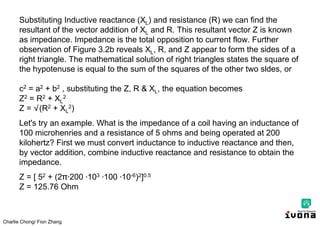 Charlie Chong/ Fion Zhang
Substituting Inductive reactance (XL) and resistance (R) we can find the
resultant of the vector addition of XL and R. This resultant vector Z is known
as impedance. Impedance is the total opposition to current flow. Further
observation of Figure 3.2b reveals XL, R, and Z appear to form the sides of a
right triangle. The mathematical solution of right triangles states the square of
the hypotenuse is equal to the sum of the squares of the other two sldes, or
c2 = a2 + b2 , substituting the Z, R & XL, the equation becomes
Z2 = R2 + XL
2
Z = √(R2 + XL
2)
Let's try an example. What is the impedance of a coil having an inductance of
100 microhenries and a resistance of 5 ohms and being operated at 200
kilohertz? First we must convert inductance to inductive reactance and then,
by vector addition, combine inductive reactance and resistance to obtain the
impedance.
Z = [ 52 + (2 ∙200 ∙103 ∙100 ∙10-6)2]0.5
Z = 125.76 Ohm
 