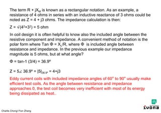 Charlie Chong/ Fion Zhang
The term R + jXM is known as a rectangular notation. As an example, a
resistance of 4 ohms in series with an inductive reactance of 3 ohms could be
noted as Z = 4 + j3 ohms. The impedance calculation is then:
Z = √(42+32) = 5 ohm
In coil design it is often helpful to know also the included angle between the
resistive component and impedance. A convenient method of notation is the
polar form where Tan Ф = XL/R, where Ф is included angle between
resistance and impedance. In the previous example our impedance
magnitude is 5 ohms, but at what angle?
Ф = tan-1 (3/4) = 36.9º
Z = 5∠ 36.9º = |5|36.9º = 4+j3
Eddy current coils with included impedance angles of 60° to 90° usually make
efficient test coils. As the angle between resistance and impedance
approaches 0, the test coil becomes very inefficient with most of its energy
being dissipated as heat..
 
