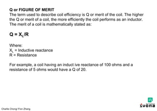 Charlie Chong/ Fion Zhang
Q or FIGURE OF MERIT
The term used to describe coil efficiency is Q or merit of the coil. The higher
the Q or merit of a coil, the more efficiently the coil performs as an inductor.
The merit of a coil is mathematically stated as:
Q = XL/R
Where:
XL = Inductive reactance
R = Resistance
For example, a coil having an induct ive reactance of 100 ohms and a
resistance of 5 ohms would have a Q of 20.
 