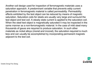 Charlie Chong/ Fion Zhang
Another coil design used for inspection of ferromagnetic materials uses a
saturation approach. A predominant variable that prevents eddy current
penetration in ferromagnetic material is called permeability. Permeability
effects exhibited by the test object can be reduced by means of magnetic
saturation. Saturation coils for steels are usually very large and surround the
test object and test coil. A steady state current is applied to the saturation coil.
When the steel test object is magnetically saturated it may be inspected in the
same manner as a non-ferromagnetic material. In the case of mild steel many
thousands of gauss are required to produce saturation. In such other
materials as nickel alloys (monel and inconel), the saturation required is much
less and can usually be accomplished by incorporating permanent magnets
adjacent to the test coil.
 