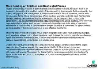Charlie Chong/ Fion Zhang
More Reading on Shielded and Unshielded Probes
Probes are normally available in both shielded and unshielded versions; however, there is an
increasing demand for the shielded variety. Shielding restricts the magnetic field produced by the
coils to the physical size of the probe. A shield can be made of various materials, but the most
common are: ferrite (like a ceramic made of iron oxides), Mumetal, and mild steel. Ferrite make
the best shielding because they provide an easy path for the magnetic field but has poor
conductivity. This means that there is little eddy current loss in the shield itself (?) . Mild steel has
more losses but is widely used for spot probes and ring probes due to its ease of machining
when ferrite is not available in certain sizes or shapes. Mumetal is sometimes for pencil probes
as it is available in thin sheet; however, it is less effective than ferrite.
Shielding has several advantages: first, it allows the probe to be used near geometry changes,
such as edges, without giving false indications; next, it allows the probe to touch ferrous fastener
heads with minimal interference; last, it allows the detection of smaller defects due to the
stronger magnetic field concentrated in a smaller area.
On the other hand, unshielded probes allow somewhat deeper penetration due to the larger
magnetic field. They are also slightly more tolerant to lift-off. Unshielded probes are
recommended for the inspection of ferrous materials (steel) for surface cracks, and in particular
with meter instruments. The reason for this is that the meter response is too slow to allow the
signal from a shielded probe to be displayed at normal scanning speeds due to the smaller
sensitive area.
http://www.olympus-ims.com/en/ec-probes/selection/
 