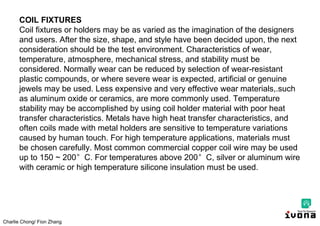 Charlie Chong/ Fion Zhang
COIL FIXTURES
Coil fixtures or holders may be as varied as the imagination of the designers
and users. After the size, shape, and style have been decided upon, the next
consideration should be the test environment. Characteristics of wear,
temperature, atmosphere, mechanical stress, and stability must be
considered. Normally wear can be reduced by selection of wear-resistant
plastic compounds, or where severe wear is expected, artificial or genuine
jewels may be used. Less expensive and very effective wear materials,.such
as aluminum oxide or ceramics, are more commonly used. Temperature
stability may be accomplished by using coil holder material with poor heat
transfer characteristics. Metals have high heat transfer characteristics, and
often coils made with metal holders are sensitive to temperature variations
caused by human touch. For high temperature applications, materials must
be chosen carefully. Most common commercial copper coil wire may be used
up to 150 ~ 200°C. For temperatures above 200°C, silver or aluminum wire
with ceramic or high temperature silicone insulation must be used.
 