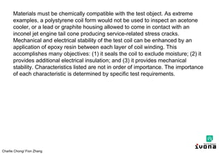 Charlie Chong/ Fion Zhang
Materials must be chemically compatible with the test object. As extreme
examples, a polystyrene coil form would not be used to inspect an acetone
cooler, or a lead or graphite housing allowed to come in contact with an
inconel jet engine tail cone producing service-related stress cracks.
Mechanical and electrical stability of the test coil can be enhanced by an
application of epoxy resin between each layer of coil winding. This
accomplishes many objectives: (1) it seals the coil to exclude moisture; (2) it
provides additional electrical insulation; and (3) it provides mechanical
stability. Characteristics listed are not in order of importance. The importance
of each characteristic is determined by specific test requirements.
 