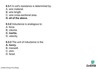 Charlie Chong/ Fion Zhang
0.3-1 A coil's resistance is determined by:
A. wire material.
B. wire length.
C. wire cross-sectional area.
D. all of the above.
0.3-2 Inductance is analogous to:
A. force.
B. volume.
C. inertia.
D. velocity.
0.3-3 The unit of inductance is the:
A. henry.
B. maxwell.
C. ohm.
D. farad.
 