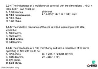 Charlie Chong/ Fion Zhang
0.3·4 The inductance of a multilayer air core coil with the dimensions l =0.2, r
=0.5, b=0.1, and N=20, is:
A. 1.38 henries.
B. 13.8 microhenries.
C. 13.8 ohms.
D. 1.38 ohms.
0.3-5 The inductive reactance of the coil in Q.3-4, operating at 400 kHz,
would be:
A. 1380 ohms.
B. 5520 ohms.
C. 34.66 ohms.
D. 3466 ohms.
0.3-6 The impedance of a 100 microhenry coil with a resistance of 20 ohms
operating at 100 kHz would be:
A. 62.8 ohms. XL = 2πfL = 62.83Ω, R=20Ω
B. 4343.8 ohms. Z= √(XL2 + R2)
C. 628 ohms.
D. 65.9 ohms.
given that
L = 0.8(rN)2 ∙ (6r + 9l + 10b)-1 in μH
 
