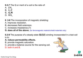 Charlie Chong/ Fion Zhang
0.3-7 The Q or merit of a coil is the ratio of:
A. Z/XL
B. XL/Z
C. XL/R
D. R/XL
0 .3-8 The incorporation of magnetic shielding:
A. improves resolution.
B. decreases field extension.
C. increases impedance.(?)
D. does all of the above. (for ferromagnetic material shield materials only)
0.3-9 The purpose of a steady-state 稳态的 winding incorporated in a test coil
is to:
A. reduce permeability effects.
B. provide magnetic saturation.
C. provide a balance source for the sensing coil.
D. both A and B.
 