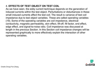 Charlie Chong/ Fion Zhang
4. EFFECTS OF TEST OBJECT ON TEST COIL
As we have seen, the eddy current technique depends on the generation of
induced currents within the test object. Perturbations or disturbances in these
small induced currents affect the test coil. The result is variance of test coil
impedance due to test object variables. These are called operating variables
(19). Some of the operating variables are coil impedance, electrical
conductivity, magnetic permeability, skin effect, lift-off, fill factor, end effect,
edge effect, and signal-to-noise ratio. Coil impedance was discussed at
length in the previous Section. In this Section coil impedance changes will be
represented graphically to more effectively explain the interaction of other
operating variables.
 