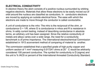Charlie Chong/ Fion Zhang
ELECTRICAL CONDUCTIVITY
In electron theory the atom consists of a positive nucleus surrounded by orbiting
negative electrons. Materials that allow these electrons to be easily moved out of
orbit around the nucleus are classified as conductors. In conductors electrons
are moved by applying an outside electrical force. The ease with which the
electrons are made to move through the conductor is called conductafce.
A unit of conductance is the mho: The mho is the reciprocal of the ohm, or
conductance G = 1/R, where G is conductance in mhos and R is resistance in
ohms. In eddy current testing, instead of describing conductance in absolute
terms, an arbitrary unit has been assigned. Since the relative conductivity of
metals and alloys varies over a wide range, the need for a conductivity
benchmark is of prime importance. The international electrochemical Commission
established in 1913 aconvenient method of comparing of material to another.
The commission established that a specified grade of high purity copper and
uniform section of 1 mm2 measuring 0.017241 ohms at 20°C would be arbitrarily
considered 100 percent conductive. The symbol for conductivity is Ω (sigma) and
the unit is % IACS or percent of the International Annealed Conductivity Standard.
 