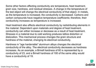 Charlie Chong/ Fion Zhang
Some other factors affecting conductivity are temperature, heat treatment,
grain size, hardness, and residual stresses. A change in the temperature of
the test object will change the electrical conductivity of that object. In metals,
as the temperature is increased, the conductivity is decreased. Carbons and
carbon compounds have negative temperature coefficients; therefore, their
conductivity increases as temperature is increased.
Heat treatment also affects electrical conductivity by redistributing elements in
the material. Dependent upon materials and degree of heat treatment,
conductivity can either increase or decrease as a result of heat treatment.
Stresses in a material due to cold working produces lattice distortion or
dislocation. This mechanical process changes the grain structure and
hardness of the material, changing its electrical conductivity.
Hardness in "age hardenable" aluminum alloys changes the electrical
conductivity of the alloy. The electrical conductivity decreases as hardness
increases. As an example, a Brinell hardness of 60 is represented by a
conductivity of 23, and a Brinell hardness of 100 of the same alloy would
have a conductivity of 19.
 